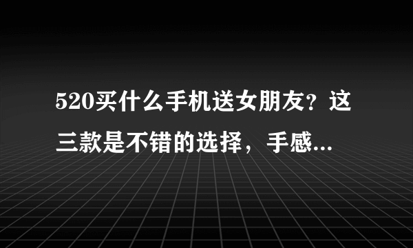 520买什么手机送女朋友？这三款是不错的选择，手感好颜值高