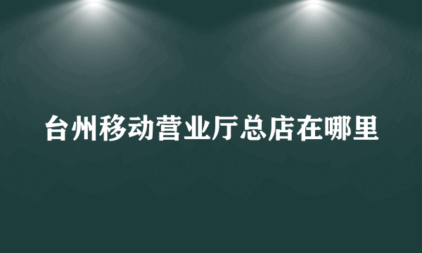 台州移动营业厅总店在哪里