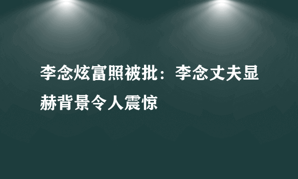 李念炫富照被批：李念丈夫显赫背景令人震惊