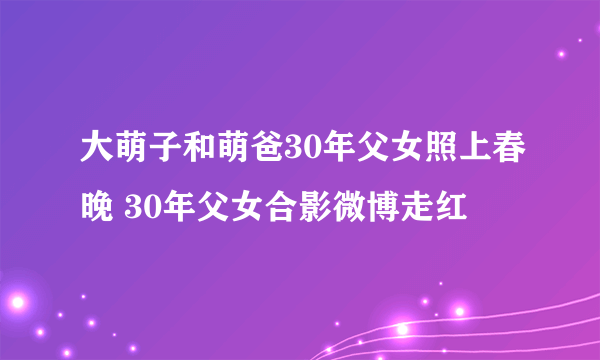 大萌子和萌爸30年父女照上春晚 30年父女合影微博走红