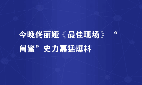 今晚佟丽娅《最佳现场》 “闺蜜”史力嘉猛爆料