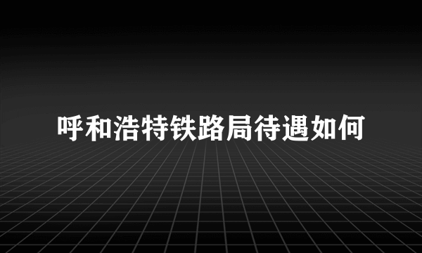 呼和浩特铁路局待遇如何