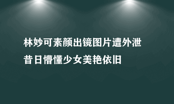 林妙可素颜出镜图片遭外泄  昔日懵懂少女美艳依旧