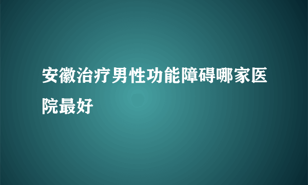 安徽治疗男性功能障碍哪家医院最好