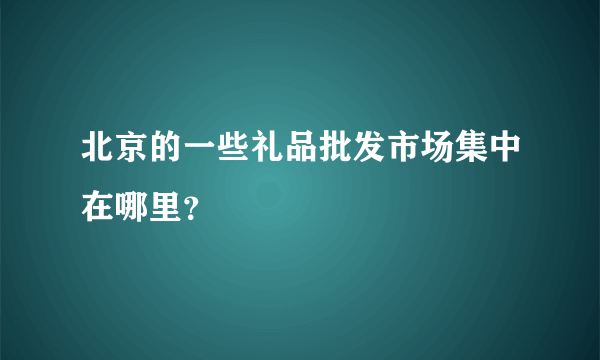 北京的一些礼品批发市场集中在哪里？