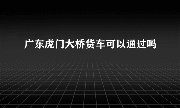 广东虎门大桥货车可以通过吗