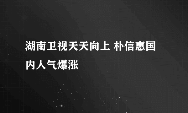 湖南卫视天天向上 朴信惠国内人气爆涨