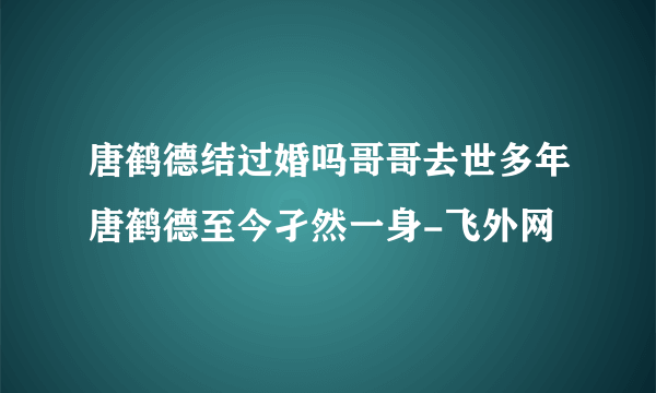 唐鹤德结过婚吗哥哥去世多年唐鹤德至今孑然一身-飞外网