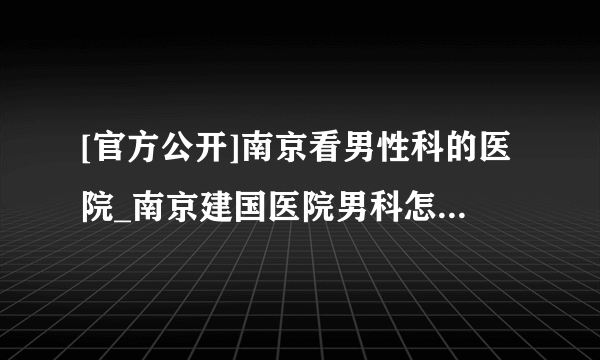 [官方公开]南京看男性科的医院_南京建国医院男科怎么样?[口碑]