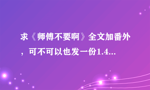 求《师傅不要啊》全文加番外，可不可以也发一份1.44MB的那个版本的给我，谢谢啦~