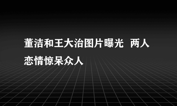 董洁和王大治图片曝光  两人恋情惊呆众人