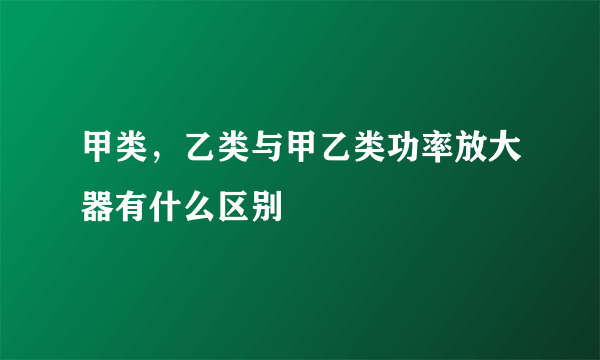 甲类，乙类与甲乙类功率放大器有什么区别