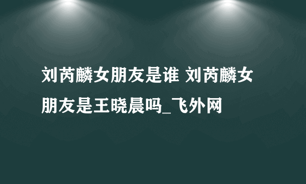 刘芮麟女朋友是谁 刘芮麟女朋友是王晓晨吗_飞外网