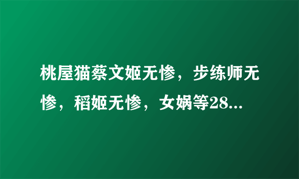 桃屋猫蔡文姬无惨，步练师无惨，稻姬无惨，女娲等28部 跪求 ~~ 好人一生平安