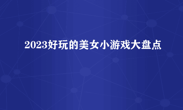 2023好玩的美女小游戏大盘点