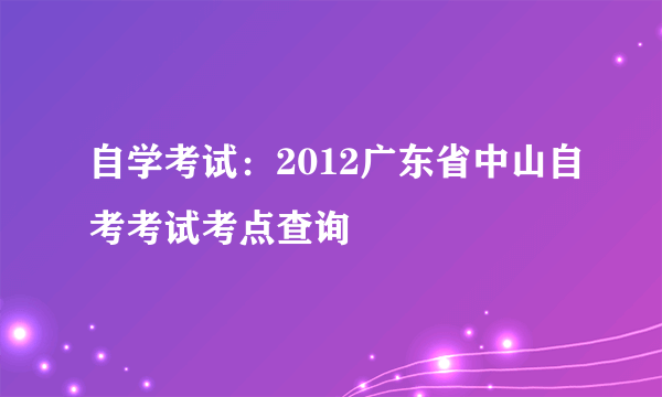 自学考试：2012广东省中山自考考试考点查询