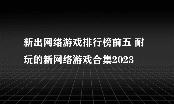 新出网络游戏排行榜前五 耐玩的新网络游戏合集2023