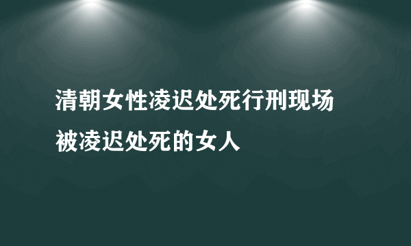 清朝女性凌迟处死行刑现场 被凌迟处死的女人