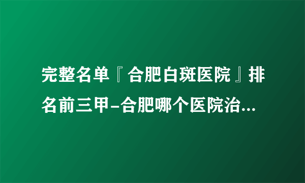 完整名单『合肥白斑医院』排名前三甲-合肥哪个医院治白癜风好