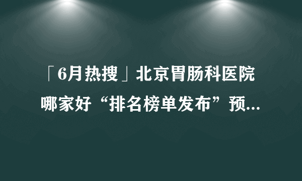 「6月热搜」北京胃肠科医院哪家好“排名榜单发布”预防慢性胃炎的措施有