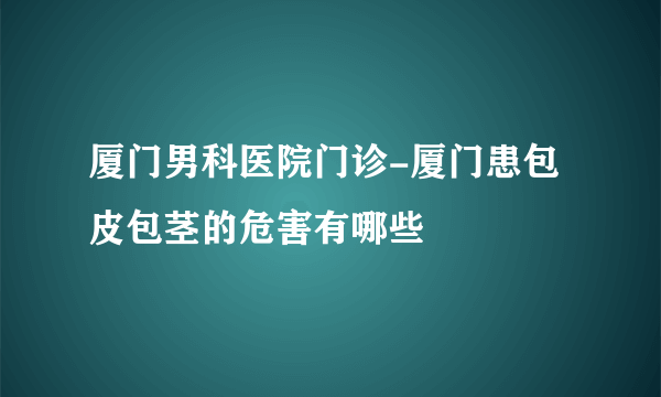 厦门男科医院门诊-厦门患包皮包茎的危害有哪些