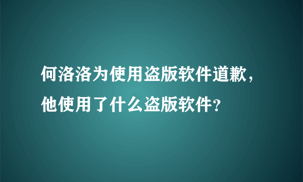 何洛洛为使用盗版软件道歉，他使用了什么盗版软件？