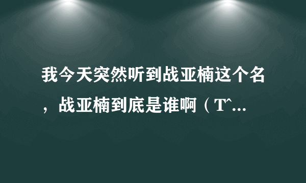 我今天突然听到战亚楠这个名，战亚楠到底是谁啊（T^T T^T T^T我查了好多资料，都只有说战亚楠