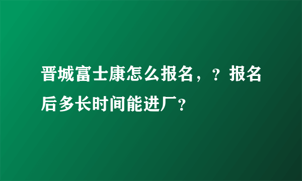 晋城富士康怎么报名，？报名后多长时间能进厂？