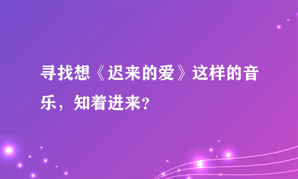 寻找想《迟来的爱》这样的音乐，知着进来？