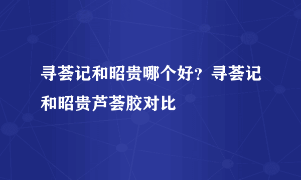 寻荟记和昭贵哪个好？寻荟记和昭贵芦荟胶对比