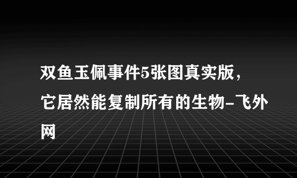 双鱼玉佩事件5张图真实版，它居然能复制所有的生物-飞外网