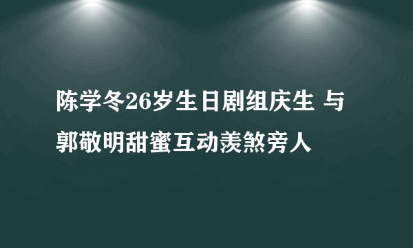 陈学冬26岁生日剧组庆生 与郭敬明甜蜜互动羡煞旁人