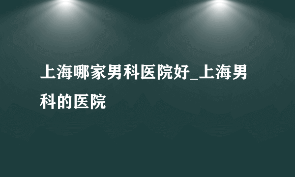 上海哪家男科医院好_上海男科的医院