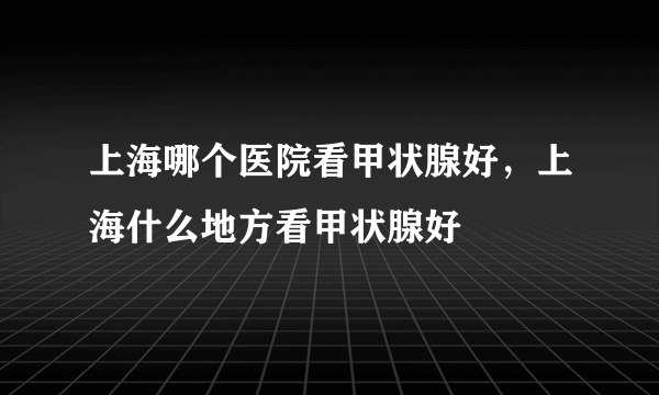 上海哪个医院看甲状腺好，上海什么地方看甲状腺好