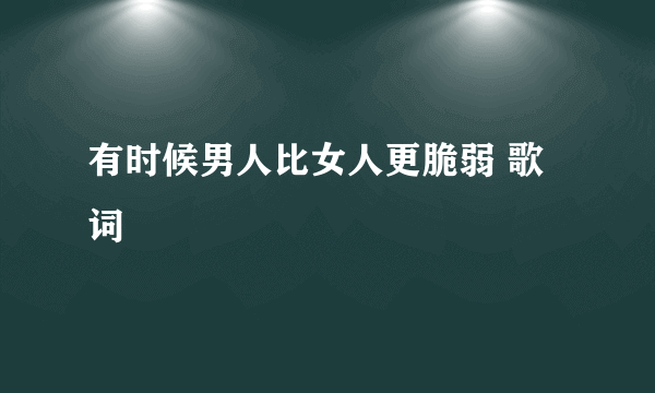 有时候男人比女人更脆弱 歌词