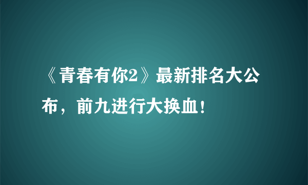 《青春有你2》最新排名大公布，前九进行大换血！