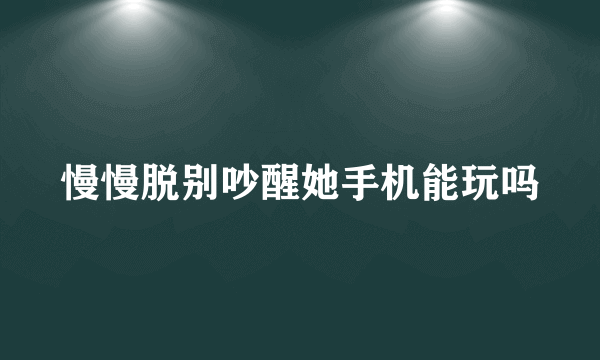 慢慢脱别吵醒她手机能玩吗