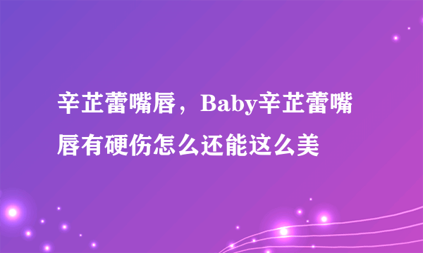 辛芷蕾嘴唇，Baby辛芷蕾嘴唇有硬伤怎么还能这么美