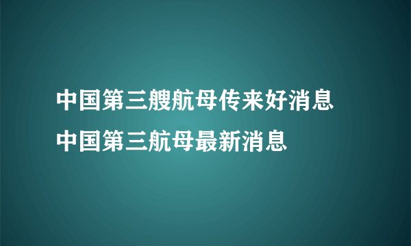 中国第三艘航母传来好消息 中国第三航母最新消息