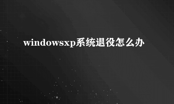 windowsxp系统退役怎么办