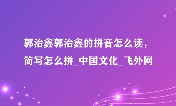 郭治鑫郭治鑫的拼音怎么读，简写怎么拼_中国文化_飞外网