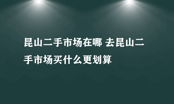 昆山二手市场在哪 去昆山二手市场买什么更划算