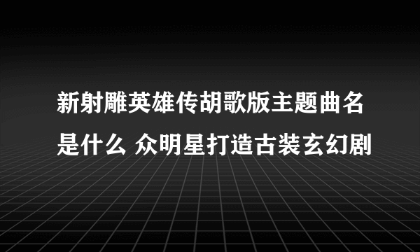 新射雕英雄传胡歌版主题曲名是什么 众明星打造古装玄幻剧