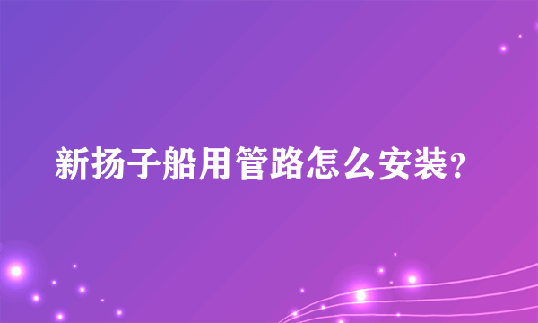 新扬子船用管路怎么安装？