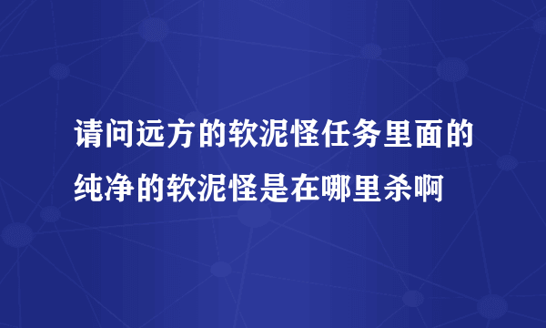 请问远方的软泥怪任务里面的纯净的软泥怪是在哪里杀啊