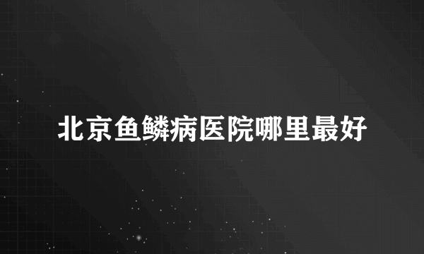 北京鱼鳞病医院哪里最好