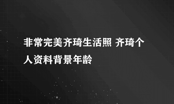 非常完美齐琦生活照 齐琦个人资料背景年龄