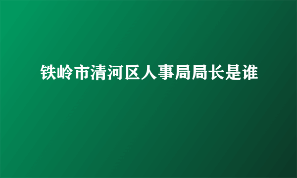 铁岭市清河区人事局局长是谁