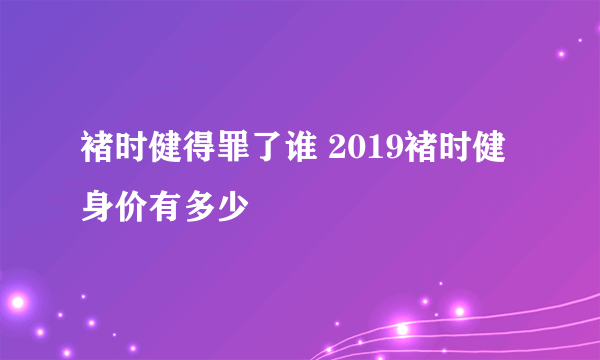 褚时健得罪了谁 2019褚时健身价有多少