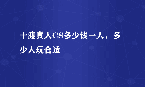 十渡真人CS多少钱一人，多少人玩合适